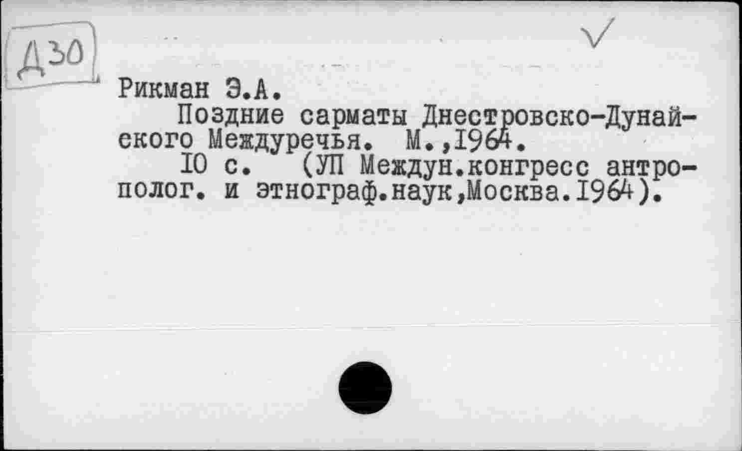 ﻿ДМ]	_	■	_
Рикман Э.А. Поздние сарматы Днестровско-Дунайского Междуречья. М.,1964.
10 с. (УП Междун.конгресс антрополог. и этнограф.наук»Москва.1964).